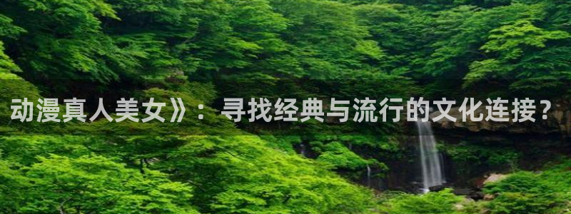 里番全彩动漫：动漫真人美女》：寻找经典与流行的文化连接？